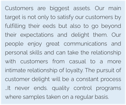 Customers are biggest assets. Our main target is not only to satisfy our customers by fulfilling their eeds but also to go beyond their expectations and delight them. Our people enjoy great communications and personal skills and can take the relationship with customers from casual to a more intimate relationship of loyalty. The pursuit of customer delight will be a constant process …It never ends. quality control programs where samples taken on a regular basis.